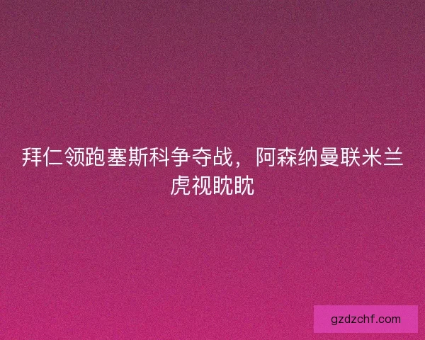 拜仁领跑塞斯科争夺战，阿森纳曼联米兰虎视眈眈