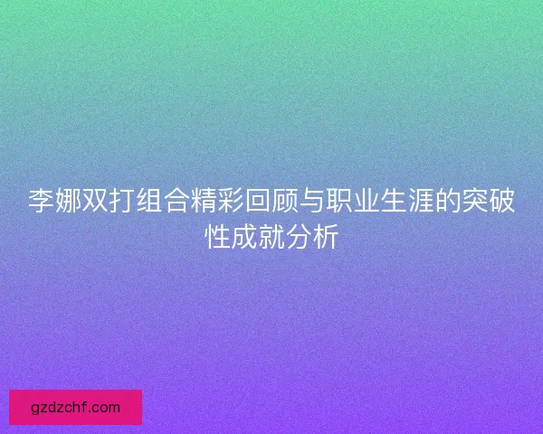 李娜双打组合精彩回顾与职业生涯的突破性成就分析