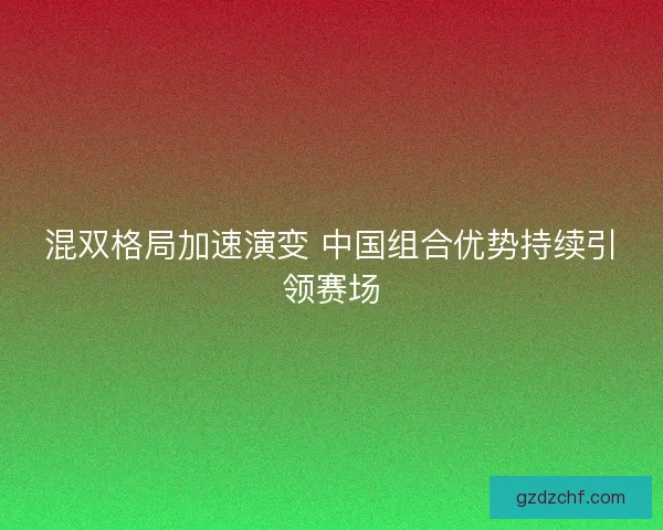 混双格局加速演变 中国组合优势持续引领赛场