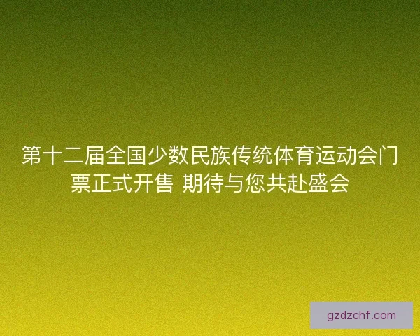 第十二届全国少数民族传统体育运动会门票正式开售 期待与您共赴盛会
