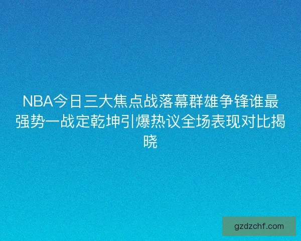 NBA今日三大焦点战落幕群雄争锋谁最强势一战定乾坤引爆热议全场表现对比揭晓