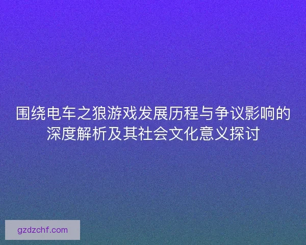 围绕电车之狼游戏发展历程与争议影响的深度解析及其社会文化意义探讨